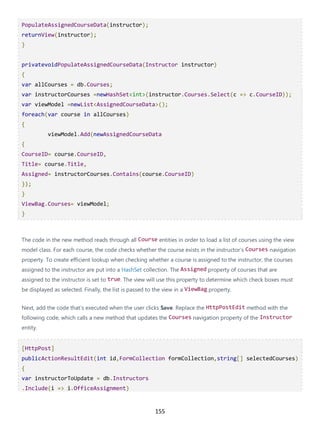 155
PopulateAssignedCourseData(instructor);
returnView(instructor);
}
privatevoidPopulateAssignedCourseData(Instructor instructor)
{
var allCourses = db.Courses;
var instructorCourses =newHashSet<int>(instructor.Courses.Select(c => c.CourseID));
var viewModel =newList<AssignedCourseData>();
foreach(var course in allCourses)
{
viewModel.Add(newAssignedCourseData
{
CourseID= course.CourseID,
Title= course.Title,
Assigned= instructorCourses.Contains(course.CourseID)
});
}
ViewBag.Courses= viewModel;
}
The code in the new method reads through all Course entities in order to load a list of courses using the view
model class. For each course, the code checks whether the course exists in the instructor's Courses navigation
property. To create efficient lookup when checking whether a course is assigned to the instructor, the courses
assigned to the instructor are put into a HashSet collection. The Assigned property of courses that are
assigned to the instructor is set to true. The view will use this property to determine which check boxes must
be displayed as selected. Finally, the list is passed to the view in a ViewBag property.
Next, add the code that's executed when the user clicks Save. Replace the HttpPostEdit method with the
following code, which calls a new method that updates the Courses navigation property of the Instructor
entity.
[HttpPost]
publicActionResultEdit(int id,FormCollection formCollection,string[] selectedCourses)
{
var instructorToUpdate = db.Instructors
.Include(i => i.OfficeAssignment)
 