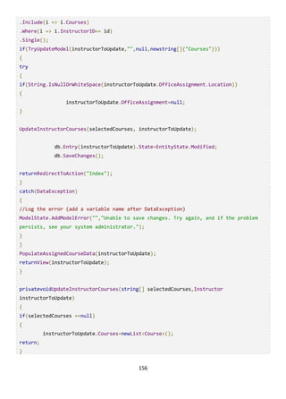156
.Include(i => i.Courses)
.Where(i => i.InstructorID== id)
.Single();
if(TryUpdateModel(instructorToUpdate,"",null,newstring[]{"Courses"}))
{
try
{
if(String.IsNullOrWhiteSpace(instructorToUpdate.OfficeAssignment.Location))
{
instructorToUpdate.OfficeAssignment=null;
}
UpdateInstructorCourses(selectedCourses, instructorToUpdate);
db.Entry(instructorToUpdate).State=EntityState.Modified;
db.SaveChanges();
returnRedirectToAction("Index");
}
catch(DataException)
{
//Log the error (add a variable name after DataException)
ModelState.AddModelError("","Unable to save changes. Try again, and if the problem
persists, see your system administrator.");
}
}
PopulateAssignedCourseData(instructorToUpdate);
returnView(instructorToUpdate);
}
privatevoidUpdateInstructorCourses(string[] selectedCourses,Instructor
instructorToUpdate)
{
if(selectedCourses ==null)
{
instructorToUpdate.Courses=newList<Course>();
return;
}
 