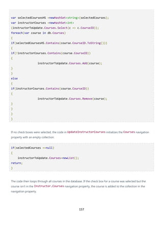 157
var selectedCoursesHS =newHashSet<string>(selectedCourses);
var instructorCourses =newHashSet<int>
(instructorToUpdate.Courses.Select(c => c.CourseID));
foreach(var course in db.Courses)
{
if(selectedCoursesHS.Contains(course.CourseID.ToString()))
{
if(!instructorCourses.Contains(course.CourseID))
{
instructorToUpdate.Courses.Add(course);
}
}
else
{
if(instructorCourses.Contains(course.CourseID))
{
instructorToUpdate.Courses.Remove(course);
}
}
}
}
If no check boxes were selected, the code in UpdateInstructorCourses initializes the Courses navigation
property with an empty collection:
if(selectedCourses ==null)
{
instructorToUpdate.Courses=newList();
return;
}
The code then loops through all courses in the database. If the check box for a course was selected but the
course isn't in the Instructor.Courses navigation property, the course is added to the collection in the
navigation property.
 