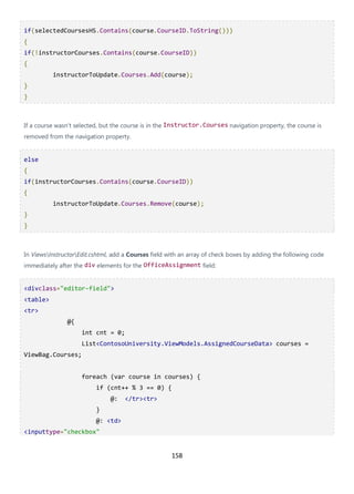158
if(selectedCoursesHS.Contains(course.CourseID.ToString()))
{
if(!instructorCourses.Contains(course.CourseID))
{
instructorToUpdate.Courses.Add(course);
}
}
If a course wasn't selected, but the course is in the Instructor.Courses navigation property, the course is
removed from the navigation property.
else
{
if(instructorCourses.Contains(course.CourseID))
{
instructorToUpdate.Courses.Remove(course);
}
}
In ViewsInstructorEdit.cshtml, add a Courses field with an array of check boxes by adding the following code
immediately after the div elements for the OfficeAssignment field:
<divclass="editor-field">
<table>
<tr>
@{
int cnt = 0;
List<ContosoUniversity.ViewModels.AssignedCourseData> courses =
ViewBag.Courses;
foreach (var course in courses) {
if (cnt++ % 3 == 0) {
@: </tr><tr>
}
@: <td>
<inputtype="checkbox"
 