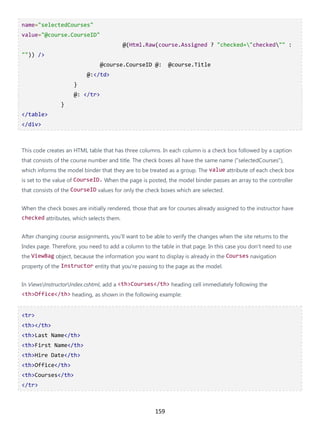 159
name="selectedCourses"
value="@course.CourseID"
@(Html.Raw(course.Assigned ? "checked="checked"" :
"")) />
@course.CourseID @: @course.Title
@:</td>
}
@: </tr>
}
</table>
</div>
This code creates an HTML table that has three columns. In each column is a check box followed by a caption
that consists of the course number and title. The check boxes all have the same name ("selectedCourses"),
which informs the model binder that they are to be treated as a group. The value attribute of each check box
is set to the value of CourseID. When the page is posted, the model binder passes an array to the controller
that consists of the CourseID values for only the check boxes which are selected.
When the check boxes are initially rendered, those that are for courses already assigned to the instructor have
checked attributes, which selects them.
After changing course assignments, you'll want to be able to verify the changes when the site returns to the
Index page. Therefore, you need to add a column to the table in that page. In this case you don't need to use
the ViewBag object, because the information you want to display is already in the Courses navigation
property of the Instructor entity that you're passing to the page as the model.
In ViewsInstructorIndex.cshtml, add a <th>Courses</th> heading cell immediately following the
<th>Office</th> heading, as shown in the following example:
<tr>
<th></th>
<th>Last Name</th>
<th>First Name</th>
<th>Hire Date</th>
<th>Office</th>
<th>Courses</th>
</tr>
 