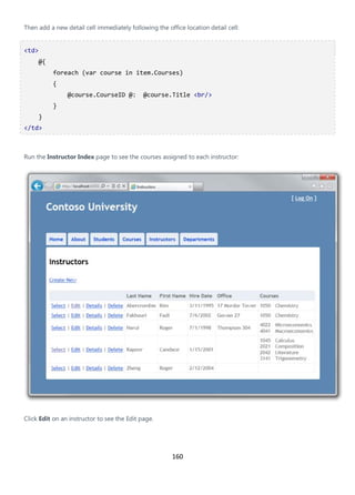 160
Then add a new detail cell immediately following the office location detail cell:
<td>
@{
foreach (var course in item.Courses)
{
@course.CourseID @: @course.Title <br/>
}
}
</td>
Run the Instructor Index page to see the courses assigned to each instructor:
Click Edit on an instructor to see the Edit page.
 