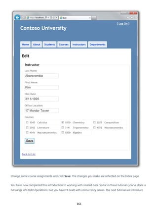 161
Change some course assignments and click Save. The changes you make are reflected on the Index page.
You have now completed this introduction to working with related data. So far in these tutorials you've done a
full range of CRUD operations, but you haven't dealt with concurrency issues. The next tutorial will introduce
 