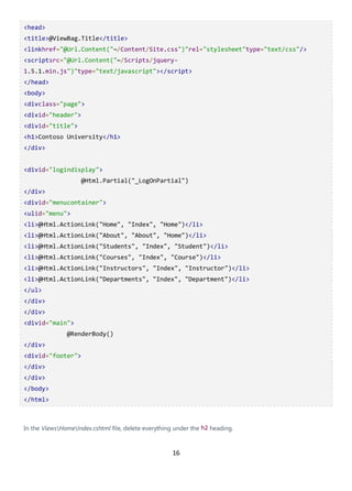 16
<head>
<title>@ViewBag.Title</title>
<linkhref="@Url.Content("~/Content/Site.css")"rel="stylesheet"type="text/css"/>
<scriptsrc="@Url.Content("~/Scripts/jquery-
1.5.1.min.js")"type="text/javascript"></script>
</head>
<body>
<divclass="page">
<divid="header">
<divid="title">
<h1>Contoso University</h1>
</div>
<divid="logindisplay">
@Html.Partial("_LogOnPartial")
</div>
<divid="menucontainer">
<ulid="menu">
<li>@Html.ActionLink("Home", "Index", "Home")</li>
<li>@Html.ActionLink("About", "About", "Home")</li>
<li>@Html.ActionLink("Students", "Index", "Student")</li>
<li>@Html.ActionLink("Courses", "Index", "Course")</li>
<li>@Html.ActionLink("Instructors", "Index", "Instructor")</li>
<li>@Html.ActionLink("Departments", "Index", "Department")</li>
</ul>
</div>
</div>
<divid="main">
@RenderBody()
</div>
<divid="footer">
</div>
</div>
</body>
</html>
In the ViewsHomeIndex.cshtml file, delete everything under the h2 heading.
 