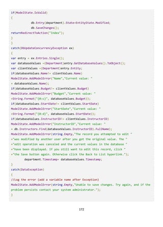 172
if(ModelState.IsValid)
{
db.Entry(department).State=EntityState.Modified;
db.SaveChanges();
returnRedirectToAction("Index");
}
}
catch(DbUpdateConcurrencyException ex)
{
var entry = ex.Entries.Single();
var databaseValues =(Department)entry.GetDatabaseValues().ToObject();
var clientValues =(Department)entry.Entity;
if(databaseValues.Name!= clientValues.Name)
ModelState.AddModelError("Name","Current value: "
+ databaseValues.Name);
if(databaseValues.Budget!= clientValues.Budget)
ModelState.AddModelError("Budget","Current value: "
+String.Format("{0:c}", databaseValues.Budget));
if(databaseValues.StartDate!= clientValues.StartDate)
ModelState.AddModelError("StartDate","Current value: "
+String.Format("{0:d}", databaseValues.StartDate));
if(databaseValues.InstructorID!= clientValues.InstructorID)
ModelState.AddModelError("InstructorID","Current value: "
+ db.Instructors.Find(databaseValues.InstructorID).FullName);
ModelState.AddModelError(string.Empty,"The record you attempted to edit "
+"was modified by another user after you got the original value. The "
+"edit operation was canceled and the current values in the database "
+"have been displayed. If you still want to edit this record, click "
+"the Save button again. Otherwise click the Back to List hyperlink.");
department.Timestamp= databaseValues.Timestamp;
}
catch(DataException)
{
//Log the error (add a variable name after Exception)
ModelState.AddModelError(string.Empty,"Unable to save changes. Try again, and if the
problem persists contact your system administrator.");
}
 