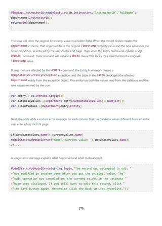 173
ViewBag.InstructorID=newSelectList(db.Instructors,"InstructorID","FullName",
department.InstructorID);
returnView(department);
}
The view will store the original timestamp value in a hidden field. When the model binder creates the
department instance, that object will have the original Timestamp property value and the new values for the
other properties, as entered by the user on the Edit page. Then when the Entity Framework creates a SQL
UPDATE command, that command will include a WHERE clause that looks for a row that has the original
Timestamp value.
If zero rows are affected by the UPDATE command, the Entity Framework throws a
DbUpdateConcurrencyException exception, and the code in the catch block gets the affected
Department entity from the exception object. This entity has both the values read from the database and the
new values entered by the user:
var entry = ex.Entries.Single();
var databaseValues =(Department)entry.GetDatabaseValues().ToObject();
var clientValues =(Department)entry.Entity;
Next, the code adds a custom error message for each column that has database values different from what the
user entered on the Edit page:
if(databaseValues.Name!= currentValues.Name)
ModelState.AddModelError("Name","Current value: "+ databaseValues.Name);
// ...
A longer error message explains what happened and what to do about it:
ModelState.AddModelError(string.Empty,"The record you attempted to edit "
+"was modified by another user after you got the original value. The"
+"edit operation was canceled and the current values in the database "
+"have been displayed. If you still want to edit this record, click "
+"the Save button again. Otherwise click the Back to List hyperlink.");
 