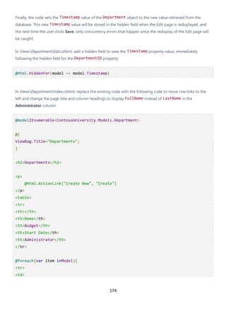 174
Finally, the code sets the Timestamp value of the Department object to the new value retrieved from the
database. This new Timestamp value will be stored in the hidden field when the Edit page is redisplayed, and
the next time the user clicks Save, only concurrency errors that happen since the redisplay of the Edit page will
be caught.
In ViewsDepartmentEdit.cshtml, add a hidden field to save the Timestamp property value, immediately
following the hidden field for the DepartmentID property:
@Html.HiddenFor(model => model.Timestamp)
In ViewsDepartmentIndex.cshtml, replace the existing code with the following code to move row links to the
left and change the page title and column headings to display FullName instead of LastName in the
Administrator column:
@modelIEnumerable<ContosoUniversity.Models.Department>
@{
ViewBag.Title="Departments";
}
<h2>Departments</h2>
<p>
@Html.ActionLink("Create New", "Create")
</p>
<table>
<tr>
<th></th>
<th>Name</th>
<th>Budget</th>
<th>Start Date</th>
<th>Administrator</th>
</tr>
@foreach(var item inModel){
<tr>
<td>
 