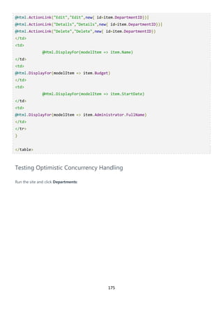 175
@Html.ActionLink("Edit","Edit",new{ id=item.DepartmentID})|
@Html.ActionLink("Details","Details",new{ id=item.DepartmentID})|
@Html.ActionLink("Delete","Delete",new{ id=item.DepartmentID})
</td>
<td>
@Html.DisplayFor(modelItem => item.Name)
</td>
<td>
@Html.DisplayFor(modelItem => item.Budget)
</td>
<td>
@Html.DisplayFor(modelItem => item.StartDate)
</td>
<td>
@Html.DisplayFor(modelItem => item.Administrator.FullName)
</td>
</tr>
}
</table>
Testing Optimistic Concurrency Handling
Run the site and click Departments:
 