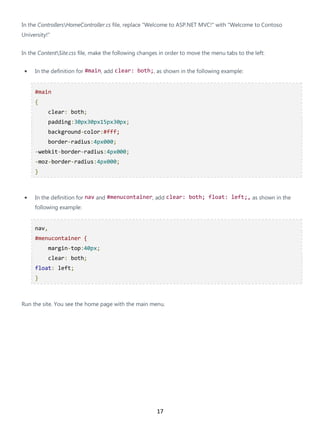 17
In the ControllersHomeController.cs file, replace "Welcome to ASP.NET MVC!" with "Welcome to Contoso
University!"
In the ContentSite.css file, make the following changes in order to move the menu tabs to the left:
• In the definition for #main, add clear: both;, as shown in the following example:
#main
{
clear: both;
padding:30px30px15px30px;
background-color:#fff;
border-radius:4px000;
-webkit-border-radius:4px000;
-moz-border-radius:4px000;
}
• In the definition for nav and #menucontainer, add clear: both; float: left;, as shown in the
following example:
nav,
#menucontainer {
margin-top:40px;
clear: both;
float: left;
}
Run the site. You see the home page with the main menu.
 