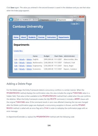 184
Click Save again. The value you entered in the second browser is saved in the database and you see that value
when the Index page appears.
Adding a Delete Page
For the Delete page, the Entity Framework detects concurrency conflicts in a similar manner. When the
HttpGetDelete method displays the confirmation view, the view includes the original Timestamp value in a
hidden field. That value is then available to the HttpPostDelete method that's called when the user confirms
the deletion. When the Entity Framework creates the SQL DELETE command, it includes a WHERE clause with
the original Timestamp value. If the command results in zero rows affected (meaning the row was changed
after the Delete confirmation page was displayed), a concurrency exception is thrown, and the HttpGet
Delete method is called with an error flag set to true in order to redisplay the confirmation page with an
error message.
In DepartmentController.cs, replace the HttpGetDelete method with the following code:
 