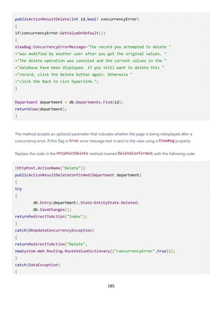185
publicActionResultDelete(int id,bool? concurrencyError)
{
if(concurrencyError.GetValueOrDefault())
{
ViewBag.ConcurrencyErrorMessage="The record you attempted to delete "
+"was modified by another user after you got the original values. "
+"The delete operation was canceled and the current values in the "
+"database have been displayed. If you still want to delete this "
+"record, click the Delete button again. Otherwise "
+"click the Back to List hyperlink.";
}
Department department = db.Departments.Find(id);
returnView(department);
}
The method accepts an optional parameter that indicates whether the page is being redisplayed after a
concurrency error. If this flag is true, error message text is sent to the view using a ViewBag property.
Replace the code in the HttpPostDelete method (named DeleteConfirmed) with the following code:
[HttpPost,ActionName("Delete")]
publicActionResultDeleteConfirmed(Department department)
{
try
{
db.Entry(department).State=EntityState.Deleted;
db.SaveChanges();
returnRedirectToAction("Index");
}
catch(DbUpdateConcurrencyException)
{
returnRedirectToAction("Delete",
newSystem.Web.Routing.RouteValueDictionary{{"concurrencyError",true}});
}
catch(DataException)
{
 