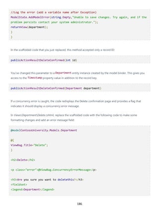 186
//Log the error (add a variable name after Exception)
ModelState.AddModelError(string.Empty,"Unable to save changes. Try again, and if the
problem persists contact your system administrator.");
returnView(department);
}
}
In the scaffolded code that you just replaced, this method accepted only a record ID:
publicActionResultDeleteConfirmed(int id)
You've changed this parameter to a Department entity instance created by the model binder. This gives you
access to the Timestamp property value in addition to the record key.
publicActionResultDeleteConfirmed(Department department)
If a concurrency error is caught, the code redisplays the Delete confirmation page and provides a flag that
indicates it should display a concurrency error message.
In ViewsDepartmentDelete.cshtml, replace the scaffolded code with the following code to make some
formatting changes and add an error message field:
@modelContosoUniversity.Models.Department
@{
ViewBag.Title="Delete";
}
<h2>Delete</h2>
<p class="error">@ViewBag.ConcurrencyErrorMessage</p>
<h3>Are you sure you want to deletethis?</h3>
<fieldset>
<legend>Department</legend>
 