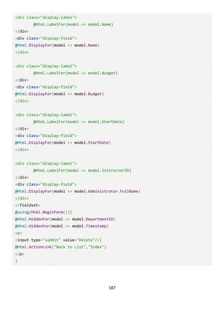 187
<div class="display-label">
@Html.LabelFor(model => model.Name)
</div>
<div class="display-field">
@Html.DisplayFor(model => model.Name)
</div>
<div class="display-label">
@Html.LabelFor(model => model.Budget)
</div>
<div class="display-field">
@Html.DisplayFor(model => model.Budget)
</div>
<div class="display-label">
@Html.LabelFor(model => model.StartDate)
</div>
<div class="display-field">
@Html.DisplayFor(model => model.StartDate)
</div>
<div class="display-label">
@Html.LabelFor(model => model.InstructorID)
</div>
<div class="display-field">
@Html.DisplayFor(model => model.Administrator.FullName)
</div>
</fieldset>
@using(Html.BeginForm()){
@Html.HiddenFor(model => model.DepartmentID)
@Html.HiddenFor(model => model.Timestamp)
<p>
<input type="submit" value="Delete"/>|
@Html.ActionLink("Back to List","Index")
</p>
}
 