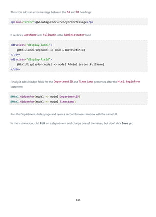 188
This code adds an error message between the h2 and h3 headings:
<pclass="error">@ViewBag.ConcurrencyErrorMessage</p>
It replaces LastName with FullName in the Administrator field:
<divclass="display-label">
@Html.LabelFor(model => model.InstructorID)
</div>
<divclass="display-field">
@Html.DisplayFor(model => model.Administrator.FullName)
</div>
Finally, it adds hidden fields for the DepartmentID and Timestamp properties after the Html.BeginForm
statement:
@Html.HiddenFor(model => model.DepartmentID)
@Html.HiddenFor(model => model.Timestamp)
Run the Departments Index page and open a second browser window with the same URL.
In the first window, click Edit on a department and change one of the values, but don't click Save yet:
 