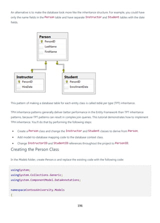 196
An alternative is to make the database look more like the inheritance structure. For example, you could have
only the name fields in the Person table and have separate Instructor and Student tables with the date
fields.
This pattern of making a database table for each entity class is called table per type (TPT) inheritance.
TPH inheritance patterns generally deliver better performance in the Entity Framework than TPT inheritance
patterns, because TPT patterns can result in complex join queries. This tutorial demonstrates how to implement
TPH inheritance. You'll do that by performing the following steps:
• Create a Person class and change the Instructor and Student classes to derive from Person.
• Add model-to-database mapping code to the database context class.
• Change InstructorID and StudentID references throughout the project to PersonID.
Creating the Person Class
In the Models folder, create Person.cs and replace the existing code with the following code:
usingSystem;
usingSystem.Collections.Generic;
usingSystem.ComponentModel.DataAnnotations;
namespaceContosoUniversity.Models
{
 