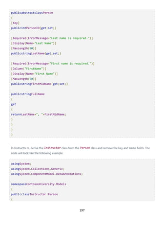 197
publicabstractclassPerson
{
[Key]
publicintPersonID{get;set;}
[Required(ErrorMessage="Last name is required.")]
[Display(Name="Last Name")]
[MaxLength(50)]
publicstringLastName{get;set;}
[Required(ErrorMessage="First name is required.")]
[Column("FirstName")]
[Display(Name="First Name")]
[MaxLength(50)]
publicstringFirstMidName{get;set;}
publicstringFullName
{
get
{
returnLastName+", "+FirstMidName;
}
}
}
}
In Instructor.cs, derive the Instructor class from the Person class and remove the key and name fields. The
code will look like the following example:
usingSystem;
usingSystem.Collections.Generic;
usingSystem.ComponentModel.DataAnnotations;
namespaceContosoUniversity.Models
{
publicclassInstructor:Person
{
 