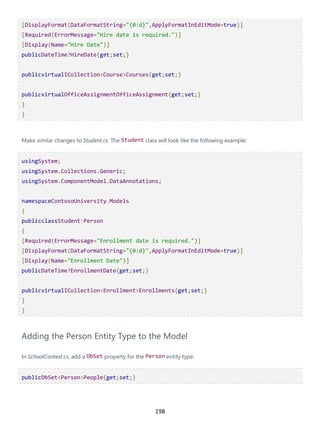 198
[DisplayFormat(DataFormatString="{0:d}",ApplyFormatInEditMode=true)]
[Required(ErrorMessage="Hire date is required.")]
[Display(Name="Hire Date")]
publicDateTime?HireDate{get;set;}
publicvirtualICollection<Course>Courses{get;set;}
publicvirtualOfficeAssignmentOfficeAssignment{get;set;}
}
}
Make similar changes to Student.cs. The Student class will look like the following example:
usingSystem;
usingSystem.Collections.Generic;
usingSystem.ComponentModel.DataAnnotations;
namespaceContosoUniversity.Models
{
publicclassStudent:Person
{
[Required(ErrorMessage="Enrollment date is required.")]
[DisplayFormat(DataFormatString="{0:d}",ApplyFormatInEditMode=true)]
[Display(Name="Enrollment Date")]
publicDateTime?EnrollmentDate{get;set;}
publicvirtualICollection<Enrollment>Enrollments{get;set;}
}
}
Adding the Person Entity Type to the Model
In SchoolContext.cs, add a DbSet property for the Person entity type:
publicDbSet<Person>People{get;set;}
 