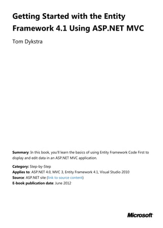 Getting Started with the Entity
Framework 4.1 Using ASP.NET MVC
Tom Dykstra
Summary: In this book, you'll learn the basics of using Entity Framework Code First to
display and edit data in an ASP.NET MVC application.
Category: Step-by-Step
Applies to: ASP.NET 4.0, MVC 3, Entity Framework 4.1, Visual Studio 2010
Source: ASP.NET site (link to source content)
E-book publication date: June 2012
 