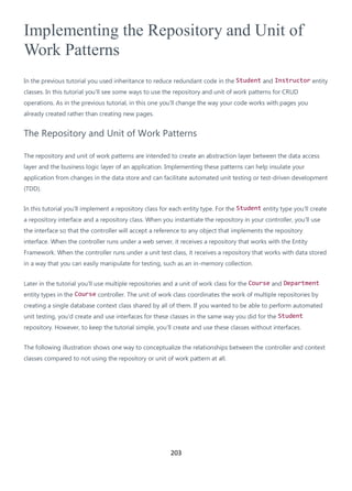 203
Implementing the Repository and Unit of
Work Patterns
In the previous tutorial you used inheritance to reduce redundant code in the Student and Instructor entity
classes. In this tutorial you'll see some ways to use the repository and unit of work patterns for CRUD
operations. As in the previous tutorial, in this one you'll change the way your code works with pages you
already created rather than creating new pages.
The Repository and Unit of Work Patterns
The repository and unit of work patterns are intended to create an abstraction layer between the data access
layer and the business logic layer of an application. Implementing these patterns can help insulate your
application from changes in the data store and can facilitate automated unit testing or test-driven development
(TDD).
In this tutorial you'll implement a repository class for each entity type. For the Student entity type you'll create
a repository interface and a repository class. When you instantiate the repository in your controller, you'll use
the interface so that the controller will accept a reference to any object that implements the repository
interface. When the controller runs under a web server, it receives a repository that works with the Entity
Framework. When the controller runs under a unit test class, it receives a repository that works with data stored
in a way that you can easily manipulate for testing, such as an in-memory collection.
Later in the tutorial you'll use multiple repositories and a unit of work class for the Course and Department
entity types in the Course controller. The unit of work class coordinates the work of multiple repositories by
creating a single database context class shared by all of them. If you wanted to be able to perform automated
unit testing, you'd create and use interfaces for these classes in the same way you did for the Student
repository. However, to keep the tutorial simple, you'll create and use these classes without interfaces.
The following illustration shows one way to conceptualize the relationships between the controller and context
classes compared to not using the repository or unit of work pattern at all.
 
