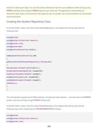 205
restrict it to data access logic. You can also build an abstraction layer into your database context class by using
IDbSet interfaces there instead of DbSet types for your entity sets. The approach to implementing an
abstraction layer shown in this tutorial is one option for you to consider, not a recommendation for all scenarios
and environments.
Creating the Student Repository Class
In the DAL folder, create a class file named IStudentRepository.cs and replace the existing code with the
following code:
usingSystem;
usingSystem.Collections.Generic;
usingSystem.Linq;
usingSystem.Web;
usingContosoUniversity.Models;
namespaceContosoUniversity.DAL
{
publicinterfaceIStudentRepository:IDisposable
{
IEnumerable<Student>GetStudents();
StudentGetStudentByID(int studentId);
voidInsertStudent(Student student);
voidDeleteStudent(int studentID);
voidUpdateStudent(Student student);
voidSave();
}
}
This code declares a typical set of CRUD methods, including two read methods — one that returns all Student
entities, and one that finds a single Student entity by ID.
In the DAL folder, create a class file named StudentRepository.cs file. Replace the existing code with the
following code, which implements the IStudentRepository interface:
usingSystem;
usingSystem.Collections.Generic;
usingSystem.Linq;
 