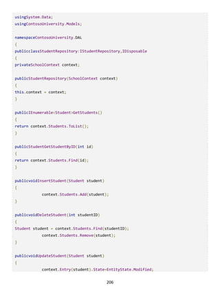 206
usingSystem.Data;
usingContosoUniversity.Models;
namespaceContosoUniversity.DAL
{
publicclassStudentRepository:IStudentRepository,IDisposable
{
privateSchoolContext context;
publicStudentRepository(SchoolContext context)
{
this.context = context;
}
publicIEnumerable<Student>GetStudents()
{
return context.Students.ToList();
}
publicStudentGetStudentByID(int id)
{
return context.Students.Find(id);
}
publicvoidInsertStudent(Student student)
{
context.Students.Add(student);
}
publicvoidDeleteStudent(int studentID)
{
Student student = context.Students.Find(studentID);
context.Students.Remove(student);
}
publicvoidUpdateStudent(Student student)
{
context.Entry(student).State=EntityState.Modified;
 