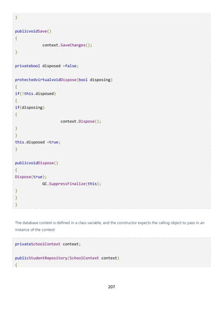 207
}
publicvoidSave()
{
context.SaveChanges();
}
privatebool disposed =false;
protectedvirtualvoidDispose(bool disposing)
{
if(!this.disposed)
{
if(disposing)
{
context.Dispose();
}
}
this.disposed =true;
}
publicvoidDispose()
{
Dispose(true);
GC.SuppressFinalize(this);
}
}
}
The database context is defined in a class variable, and the constructor expects the calling object to pass in an
instance of the context:
privateSchoolContext context;
publicStudentRepository(SchoolContext context)
{
 