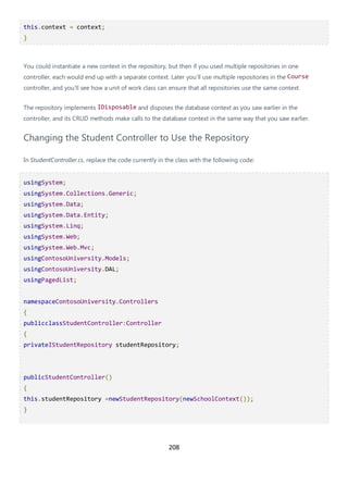 208
this.context = context;
}
You could instantiate a new context in the repository, but then if you used multiple repositories in one
controller, each would end up with a separate context. Later you'll use multiple repositories in the Course
controller, and you'll see how a unit of work class can ensure that all repositories use the same context.
The repository implements IDisposable and disposes the database context as you saw earlier in the
controller, and its CRUD methods make calls to the database context in the same way that you saw earlier.
Changing the Student Controller to Use the Repository
In StudentController.cs, replace the code currently in the class with the following code:
usingSystem;
usingSystem.Collections.Generic;
usingSystem.Data;
usingSystem.Data.Entity;
usingSystem.Linq;
usingSystem.Web;
usingSystem.Web.Mvc;
usingContosoUniversity.Models;
usingContosoUniversity.DAL;
usingPagedList;
namespaceContosoUniversity.Controllers
{
publicclassStudentController:Controller
{
privateIStudentRepository studentRepository;
publicStudentController()
{
this.studentRepository =newStudentRepository(newSchoolContext());
}
 