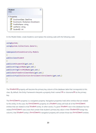 20
In the Models folder, create Student.cs and replace the existing code with the following code:
usingSystem;
usingSystem.Collections.Generic;
namespaceContosoUniversity.Models
{
publicclassStudent
{
publicintStudentID{get;set;}
publicstringLastName{get;set;}
publicstringFirstMidName{get;set;}
publicDateTimeEnrollmentDate{get;set;}
publicvirtualICollection<Enrollment>Enrollments{get;set;}
}
}
The StudentID property will become the primary key column of the database table that corresponds to this
class. By default, the Entity Framework interprets a property that's named ID or classnameID as the primary
key.
The Enrollments property is a navigation property. Navigation properties hold other entities that are related
to this entity. In this case, the Enrollments property of a Student entity will hold all of the Enrollment
entities that are related to that Student entity. In other words, if a given Student row in the database has two
related Enrollment rows (rows that contain that student's primary key value in their StudentID foreign key
column), that Student entity's Enrollments navigation property will contain those two Enrollment entities.
 