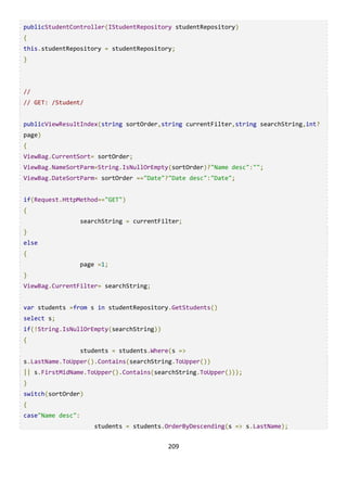 209
publicStudentController(IStudentRepository studentRepository)
{
this.studentRepository = studentRepository;
}
//
// GET: /Student/
publicViewResultIndex(string sortOrder,string currentFilter,string searchString,int?
page)
{
ViewBag.CurrentSort= sortOrder;
ViewBag.NameSortParm=String.IsNullOrEmpty(sortOrder)?"Name desc":"";
ViewBag.DateSortParm= sortOrder =="Date"?"Date desc":"Date";
if(Request.HttpMethod=="GET")
{
searchString = currentFilter;
}
else
{
page =1;
}
ViewBag.CurrentFilter= searchString;
var students =from s in studentRepository.GetStudents()
select s;
if(!String.IsNullOrEmpty(searchString))
{
students = students.Where(s =>
s.LastName.ToUpper().Contains(searchString.ToUpper())
|| s.FirstMidName.ToUpper().Contains(searchString.ToUpper()));
}
switch(sortOrder)
{
case"Name desc":
students = students.OrderByDescending(s => s.LastName);
 