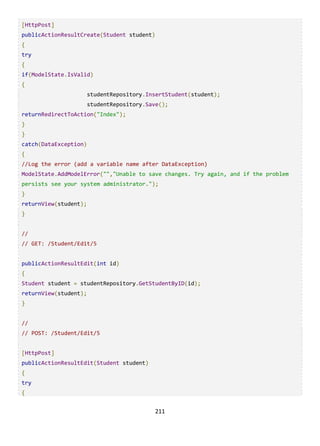 211
[HttpPost]
publicActionResultCreate(Student student)
{
try
{
if(ModelState.IsValid)
{
studentRepository.InsertStudent(student);
studentRepository.Save();
returnRedirectToAction("Index");
}
}
catch(DataException)
{
//Log the error (add a variable name after DataException)
ModelState.AddModelError("","Unable to save changes. Try again, and if the problem
persists see your system administrator.");
}
returnView(student);
}
//
// GET: /Student/Edit/5
publicActionResultEdit(int id)
{
Student student = studentRepository.GetStudentByID(id);
returnView(student);
}
//
// POST: /Student/Edit/5
[HttpPost]
publicActionResultEdit(Student student)
{
try
{
 