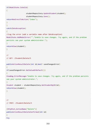 212
if(ModelState.IsValid)
{
studentRepository.UpdateStudent(student);
studentRepository.Save();
returnRedirectToAction("Index");
}
}
catch(DataException)
{
//Log the error (add a variable name after DataException)
ModelState.AddModelError("","Unable to save changes. Try again, and if the problem
persists see your system administrator.");
}
returnView(student);
}
//
// GET: /Student/Delete/5
publicActionResultDelete(int id,bool? saveChangesError)
{
if(saveChangesError.GetValueOrDefault())
{
ViewBag.ErrorMessage="Unable to save changes. Try again, and if the problem persists
see your system administrator.";
}
Student student = studentRepository.GetStudentByID(id);
returnView(student);
}
//
// POST: /Student/Delete/5
[HttpPost,ActionName("Delete")]
publicActionResultDeleteConfirmed(int id)
{
try
 