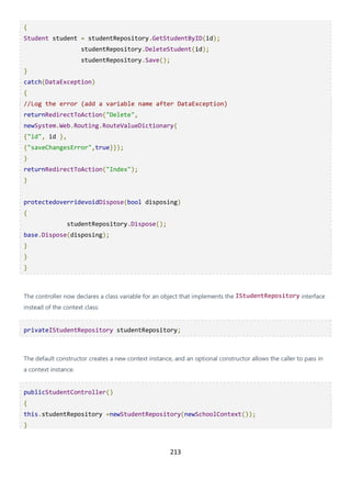 213
{
Student student = studentRepository.GetStudentByID(id);
studentRepository.DeleteStudent(id);
studentRepository.Save();
}
catch(DataException)
{
//Log the error (add a variable name after DataException)
returnRedirectToAction("Delete",
newSystem.Web.Routing.RouteValueDictionary{
{"id", id },
{"saveChangesError",true}});
}
returnRedirectToAction("Index");
}
protectedoverridevoidDispose(bool disposing)
{
studentRepository.Dispose();
base.Dispose(disposing);
}
}
}
The controller now declares a class variable for an object that implements the IStudentRepository interface
instead of the context class:
privateIStudentRepository studentRepository;
The default constructor creates a new context instance, and an optional constructor allows the caller to pass in
a context instance.
publicStudentController()
{
this.studentRepository =newStudentRepository(newSchoolContext());
}
 