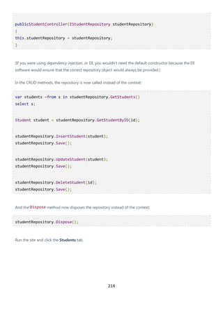 214
publicStudentController(IStudentRepository studentRepository)
{
this.studentRepository = studentRepository;
}
(If you were using dependency injection, or DI, you wouldn't need the default constructor because the DI
software would ensure that the correct repository object would always be provided.)
In the CRUD methods, the repository is now called instead of the context:
var students =from s in studentRepository.GetStudents()
select s;
Student student = studentRepository.GetStudentByID(id);
studentRepository.InsertStudent(student);
studentRepository.Save();
studentRepository.UpdateStudent(student);
studentRepository.Save();
studentRepository.DeleteStudent(id);
studentRepository.Save();
And the Dispose method now disposes the repository instead of the context:
studentRepository.Dispose();
Run the site and click the Students tab.
 