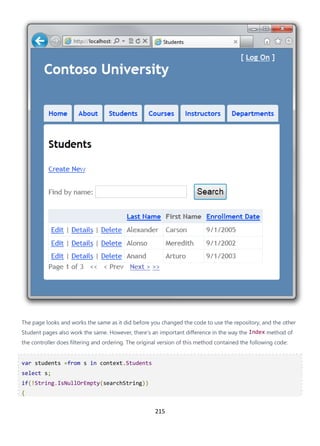 215
The page looks and works the same as it did before you changed the code to use the repository, and the other
Student pages also work the same. However, there's an important difference in the way the Index method of
the controller does filtering and ordering. The original version of this method contained the following code:
var students =from s in context.Students
select s;
if(!String.IsNullOrEmpty(searchString))
{
 
