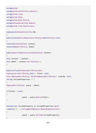 217
usingSystem;
usingSystem.Collections.Generic;
usingSystem.Linq;
usingSystem.Data;
usingSystem.Data.Entity;
usingContosoUniversity.Models;
usingSystem.Linq.Expressions;
namespaceContosoUniversity.DAL
{
publicclassGenericRepository<TEntity>whereTEntity:class
{
internalSchoolContext context;
internalDbSet<TEntity> dbSet;
publicGenericRepository(SchoolContext context)
{
this.context = context;
this.dbSet = context.Set<TEntity>();
}
publicvirtualIEnumerable<TEntity>Get(
Expression<Func<TEntity,bool>> filter =null,
Func<IQueryable<TEntity>,IOrderedQueryable<TEntity>> orderBy =null,
string includeProperties ="")
{
IQueryable<TEntity> query = dbSet;
if(filter !=null)
{
query = query.Where(filter);
}
foreach(var includeProperty in includeProperties.Split
(newchar[]{','},StringSplitOptions.RemoveEmptyEntries))
{
query = query.Include(includeProperty);
}
 