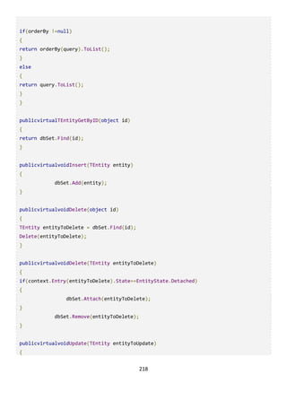 218
if(orderBy !=null)
{
return orderBy(query).ToList();
}
else
{
return query.ToList();
}
}
publicvirtualTEntityGetByID(object id)
{
return dbSet.Find(id);
}
publicvirtualvoidInsert(TEntity entity)
{
dbSet.Add(entity);
}
publicvirtualvoidDelete(object id)
{
TEntity entityToDelete = dbSet.Find(id);
Delete(entityToDelete);
}
publicvirtualvoidDelete(TEntity entityToDelete)
{
if(context.Entry(entityToDelete).State==EntityState.Detached)
{
dbSet.Attach(entityToDelete);
}
dbSet.Remove(entityToDelete);
}
publicvirtualvoidUpdate(TEntity entityToUpdate)
{
 