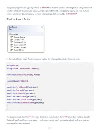 21
Navigation properties are typically defined as virtual so that they can take advantage of an Entity Framework
function called lazy loading. (Lazy loading will be explained later.) If a navigation property can hold multiple
entities (as in many-to-many or one-to-many relationships), its type must be ICollection.
The Enrollment Entity
In the Models folder, create Enrollment.cs and replace the existing code with the following code:
usingSystem;
usingSystem.Collections.Generic;
namespaceContosoUniversity.Models
{
publicclassEnrollment
{
publicintEnrollmentID{get;set;}
publicintCourseID{get;set;}
publicintStudentID{get;set;}
publicdecimal?Grade{get;set;}
publicvirtualCourseCourse{get;set;}
publicvirtualStudentStudent{get;set;}
}
}
The question mark after the decimal type declaration indicates that the Grade property is nullable. A grade
that's null is different from a zero grade — null means a grade hasn't been assigned yet, while zero means a
zero grade has been assigned.
 