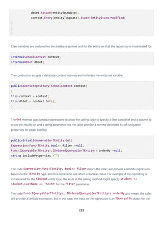 219
dbSet.Attach(entityToUpdate);
context.Entry(entityToUpdate).State=EntityState.Modified;
}
}
}
Class variables are declared for the database context and for the entity set that the repository is instantiated for:
internalSchoolContext context;
internalDbSet dbSet;
The constructor accepts a database context instance and initializes the entity set variable:
publicGenericRepository(SchoolContext context)
{
this.context = context;
this.dbSet = context.Set();
}
The Get method uses lambda expressions to allow the calling code to specify a filter condition and a column to
order the results by, and a string parameter lets the caller provide a comma-delimited list of navigation
properties for eager loading:
publicvirtualIEnumerable<TEntity>Get(
Expression<Func<TEntity,bool>> filter =null,
Func<IQueryable<TEntity>,IOrderedQueryable<TEntity>> orderBy =null,
string includeProperties ="")
The code Expression<Func<TEntity, bool>> filter means the caller will provide a lambda expression
based on the TEntity type, and this expression will return a Boolean value. For example, if the repository is
instantiated for the Student entity type, the code in the calling method might specify student =>
student.LastName == "Smith" for the filter parameter.
The code Func<IQueryable<TEntity>, IOrderedQueryable<TEntity>> orderBy also means the caller
will provide a lambda expression. But in this case, the input to the expression is an IQueryable object for the
 