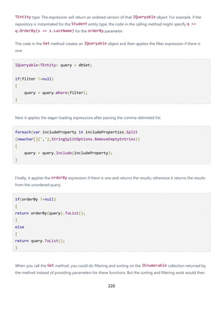 220
TEntity type. The expression will return an ordered version of that IQueryable object. For example, if the
repository is instantiated for the Student entity type, the code in the calling method might specify q =>
q.OrderBy(s => s.LastName) for the orderBy parameter.
The code in the Get method creates an IQueryable object and then applies the filter expression if there is
one:
IQueryable<TEntity> query = dbSet;
if(filter !=null)
{
query = query.Where(filter);
}
Next it applies the eager-loading expressions after parsing the comma-delimited list:
foreach(var includeProperty in includeProperties.Split
(newchar[]{','},StringSplitOptions.RemoveEmptyEntries))
{
query = query.Include(includeProperty);
}
Finally, it applies the orderBy expression if there is one and returns the results; otherwise it returns the results
from the unordered query:
if(orderBy !=null)
{
return orderBy(query).ToList();
}
else
{
return query.ToList();
}
When you call the Get method, you could do filtering and sorting on the IEnumerable collection returned by
the method instead of providing parameters for these functions. But the sorting and filtering work would then
 