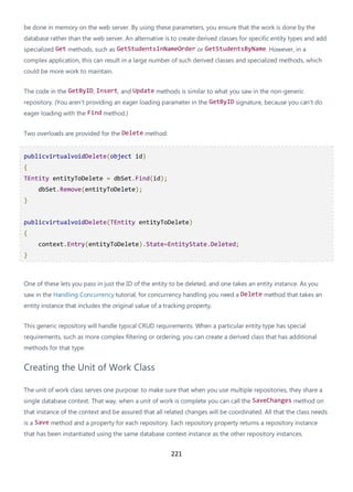 221
be done in memory on the web server. By using these parameters, you ensure that the work is done by the
database rather than the web server. An alternative is to create derived classes for specific entity types and add
specialized Get methods, such as GetStudentsInNameOrder or GetStudentsByName. However, in a
complex application, this can result in a large number of such derived classes and specialized methods, which
could be more work to maintain.
The code in the GetByID, Insert, and Update methods is similar to what you saw in the non-generic
repository. (You aren't providing an eager loading parameter in the GetByID signature, because you can't do
eager loading with the Find method.)
Two overloads are provided for the Delete method:
publicvirtualvoidDelete(object id)
{
TEntity entityToDelete = dbSet.Find(id);
dbSet.Remove(entityToDelete);
}
publicvirtualvoidDelete(TEntity entityToDelete)
{
context.Entry(entityToDelete).State=EntityState.Deleted;
}
One of these lets you pass in just the ID of the entity to be deleted, and one takes an entity instance. As you
saw in the Handling Concurrency tutorial, for concurrency handling you need a Delete method that takes an
entity instance that includes the original value of a tracking property.
This generic repository will handle typical CRUD requirements. When a particular entity type has special
requirements, such as more complex filtering or ordering, you can create a derived class that has additional
methods for that type.
Creating the Unit of Work Class
The unit of work class serves one purpose: to make sure that when you use multiple repositories, they share a
single database context. That way, when a unit of work is complete you can call the SaveChanges method on
that instance of the context and be assured that all related changes will be coordinated. All that the class needs
is a Save method and a property for each repository. Each repository property returns a repository instance
that has been instantiated using the same database context instance as the other repository instances.
 