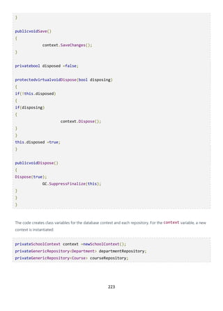223
}
publicvoidSave()
{
context.SaveChanges();
}
privatebool disposed =false;
protectedvirtualvoidDispose(bool disposing)
{
if(!this.disposed)
{
if(disposing)
{
context.Dispose();
}
}
this.disposed =true;
}
publicvoidDispose()
{
Dispose(true);
GC.SuppressFinalize(this);
}
}
}
The code creates class variables for the database context and each repository. For the context variable, a new
context is instantiated:
privateSchoolContext context =newSchoolContext();
privateGenericRepository<Department> departmentRepository;
privateGenericRepository<Course> courseRepository;
 