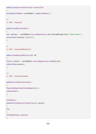 225
publicclassCourseController:Controller
{
privateUnitOfWork unitOfWork =newUnitOfWork();
//
// GET: /Course/
publicViewResultIndex()
{
var courses = unitOfWork.CourseRepository.Get(includeProperties:"Department");
returnView(courses.ToList());
}
//
// GET: /Course/Details/5
publicViewResultDetails(int id)
{
Course course = unitOfWork.CourseRepository.GetByID(id);
returnView(course);
}
//
// GET: /Course/Create
publicActionResultCreate()
{
PopulateDepartmentsDropDownList();
returnView();
}
[HttpPost]
publicActionResultCreate(Course course)
{
try
{
if(ModelState.IsValid)
{
 