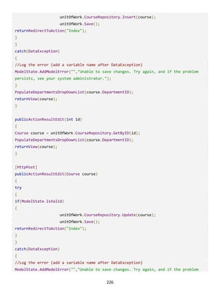 226
unitOfWork.CourseRepository.Insert(course);
unitOfWork.Save();
returnRedirectToAction("Index");
}
}
catch(DataException)
{
//Log the error (add a variable name after DataException)
ModelState.AddModelError("","Unable to save changes. Try again, and if the problem
persists, see your system administrator.");
}
PopulateDepartmentsDropDownList(course.DepartmentID);
returnView(course);
}
publicActionResultEdit(int id)
{
Course course = unitOfWork.CourseRepository.GetByID(id);
PopulateDepartmentsDropDownList(course.DepartmentID);
returnView(course);
}
[HttpPost]
publicActionResultEdit(Course course)
{
try
{
if(ModelState.IsValid)
{
unitOfWork.CourseRepository.Update(course);
unitOfWork.Save();
returnRedirectToAction("Index");
}
}
catch(DataException)
{
//Log the error (add a variable name after DataException)
ModelState.AddModelError("","Unable to save changes. Try again, and if the problem
 