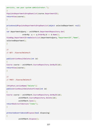 227
persists, see your system administrator.");
}
PopulateDepartmentsDropDownList(course.DepartmentID);
returnView(course);
}
privatevoidPopulateDepartmentsDropDownList(object selectedDepartment =null)
{
var departmentsQuery = unitOfWork.DepartmentRepository.Get(
orderBy: q => q.OrderBy(d => d.Name));
ViewBag.DepartmentID=newSelectList(departmentsQuery,"DepartmentID","Name",
selectedDepartment);
}
//
// GET: /Course/Delete/5
publicActionResultDelete(int id)
{
Course course = unitOfWork.CourseRepository.GetByID(id);
returnView(course);
}
//
// POST: /Course/Delete/5
[HttpPost,ActionName("Delete")]
publicActionResultDeleteConfirmed(int id)
{
Course course = unitOfWork.CourseRepository.GetByID(id);
unitOfWork.CourseRepository.Delete(id);
unitOfWork.Save();
returnRedirectToAction("Index");
}
protectedoverridevoidDispose(bool disposing)
{
unitOfWork.Dispose();
 