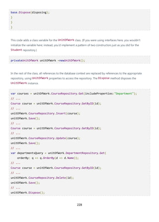 228
base.Dispose(disposing);
}
}
}
This code adds a class variable for the UnitOfWork class. (If you were using interfaces here, you wouldn't
initialize the variable here; instead, you'd implement a pattern of two constructors just as you did for the
Student repository.)
privateUnitOfWork unitOfWork =newUnitOfWork();
In the rest of the class, all references to the database context are replaced by references to the appropriate
repository, using UnitOfWork properties to access the repository. The Dispose method disposes the
UnitOfWork instance.
var courses = unitOfWork.CourseRepository.Get(includeProperties:"Department");
// ...
Course course = unitOfWork.CourseRepository.GetByID(id);
// ...
unitOfWork.CourseRepository.Insert(course);
unitOfWork.Save();
// ...
Course course = unitOfWork.CourseRepository.GetByID(id);
// ...
unitOfWork.CourseRepository.Update(course);
unitOfWork.Save();
// ...
var departmentsQuery = unitOfWork.DepartmentRepository.Get(
orderBy: q => q.OrderBy(d => d.Name));
// ...
Course course = unitOfWork.CourseRepository.GetByID(id);
// ...
unitOfWork.CourseRepository.Delete(id);
unitOfWork.Save();
// ...
unitOfWork.Dispose();
 
