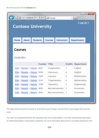 229
Run the site and click the Courses tab.
The page looks and works the same as it did before your changes, and the other Course pages also work the
same.
You have now implemented both the repository and unit of work patterns. You have used lambda expressions
as method parameters in the generic repository. For more information about how to use these expressions with
 