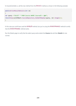 234
In CourseController.cs, call the new method from the Details method, as shown in the following example:
publicActionResultDetails(int id)
{
var query ="SELECT * FROM Course WHERE CourseID = @p0";
returnView(unitOfWork.CourseRepository.GetWithRawSql(query, id).Single());
}
In this case you could have used the GetByID method, but you're using the GetWithRawSql method to verify
that the GetWithRawSQL method works.
Run the Details page to verify that the select query works (select the Course tab and then Details for one
course).
 