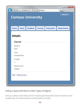 235
Calling a Query that Returns Other Types of Objects
Earlier you created a student statistics grid for the About page that showed the number of students for each
enrollment date. The code that does this in HomeController.cs uses LINQ:
 