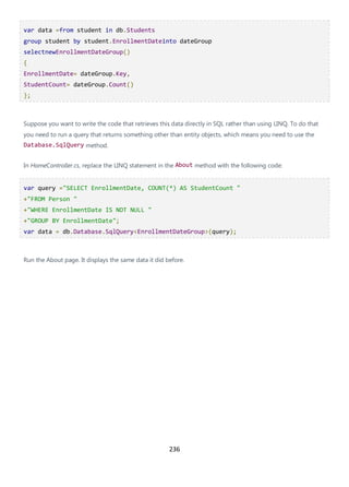 236
var data =from student in db.Students
group student by student.EnrollmentDateinto dateGroup
selectnewEnrollmentDateGroup()
{
EnrollmentDate= dateGroup.Key,
StudentCount= dateGroup.Count()
};
Suppose you want to write the code that retrieves this data directly in SQL rather than using LINQ. To do that
you need to run a query that returns something other than entity objects, which means you need to use the
Database.SqlQuery method.
In HomeController.cs, replace the LINQ statement in the About method with the following code:
var query ="SELECT EnrollmentDate, COUNT(*) AS StudentCount "
+"FROM Person "
+"WHERE EnrollmentDate IS NOT NULL "
+"GROUP BY EnrollmentDate";
var data = db.Database.SqlQuery<EnrollmentDateGroup>(query);
Run the About page. It displays the same data it did before.
 