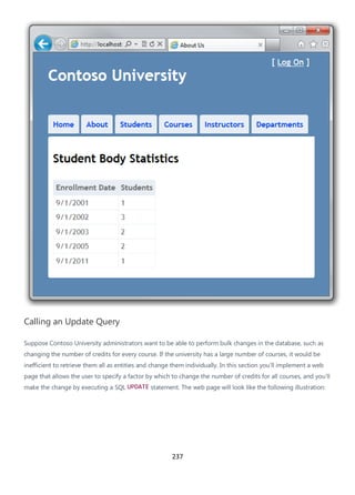 237
Calling an Update Query
Suppose Contoso University administrators want to be able to perform bulk changes in the database, such as
changing the number of credits for every course. If the university has a large number of courses, it would be
inefficient to retrieve them all as entities and change them individually. In this section you'll implement a web
page that allows the user to specify a factor by which to change the number of credits for all courses, and you'll
make the change by executing a SQL UPDATE statement. The web page will look like the following illustration:
 